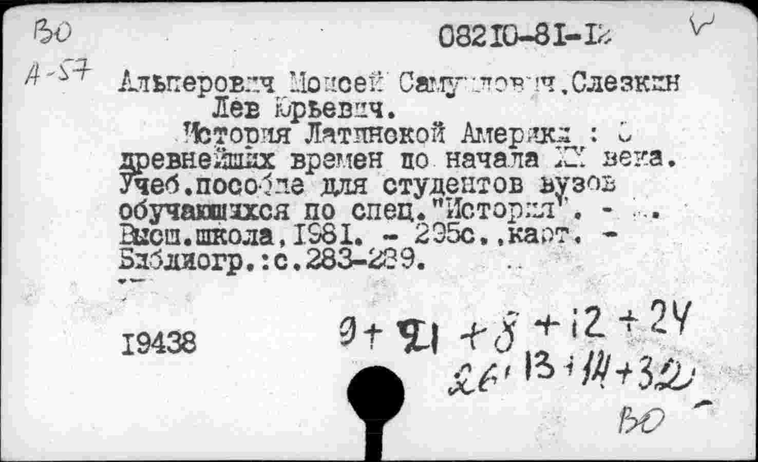 ﻿08210-81-12
Альперовлч Цопсей Саму-лов’ч, Слезкин Лев К/рьевич.
Утопия Латинской Америки : 2 древнейших времен по начала века. Учеб.пособие для студентов вузов обучавшаяся по спец."История”. - ... Ейсш.школа,1981. - 2Э5с,,каот. -Здблиогр.:с.283-28 9. я» —
19438
